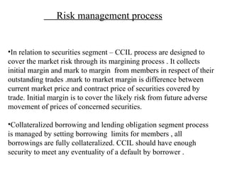 Risk management process In relation to securities segment – CCIL process are designed to cover the market risk through its margining process . It collects initial margin and mark to margin  from members in respect of their outstanding trades .mark to market margin is difference between current market price and contract price of securities covered by trade. Initial margin is to cover the likely risk from future adverse movement of prices of concerned securities. Collateralized borrowing and lending obligation segment process is managed by setting borrowing  limits for members , all borrowings are fully collateralized. CCIL should have enough security to meet any eventuality of a default by borrower . 