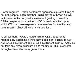 Forex segment – forex  settlement operation stipulates fixing of net debit cap for each member . NDC arrived at based on two factors – counter party risk assessment grading . Based on CPRA margin factor is arrived. NDC is maximum limit up to which CCIL can take exposure on a member for a settlement date in terms of net US dollar sale position . CLS segment – CCIL’s  settlement of CLS trades for its members by becoming a third party settlement agency to ABN-AMRO as a settlement banks. As a settlement agency , CCIL do not take any clean exposure on its members . Risk is covered through collateral or bank guarantees. 