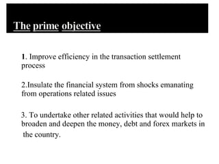 1 . Improve efficiency in the transaction settlement process 2.Insulate the financial system from shocks emanating from operations related issues  3. To undertake other related activities that would help to broaden and deepen the money, debt and forex markets in the country.  
