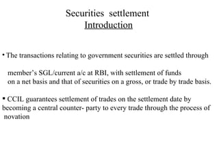 Securities  settlement  Introduction The transactions relating to government securities are settled through  member’s SGL/current a/c at RBI, with settlement of funds  on a net basis and that of securities on a gross, or trade by trade basis. CCIL guarantees settlement of trades on the settlement date by becoming a central counter- party to every trade through the process of  novation 