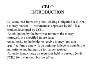 CBLO INTRODUCTION Collateralized Borrowing and Lending Obligation (CBLO), a money market  instrument as approved by RBI, is a product developed by CCIL.   An obligation by the borrower to return the money borrowed, at a specified future date; An authority to the lender to receive money lent, at a specified future date with an option/privilege to transfer the authority to another person for value received;  An underlying charge on securities held in custody (with CCIL) for the amount borrowed/lent.   