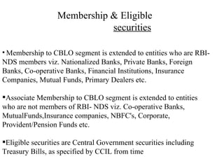 Membership & Eligible  securities Membership to CBLO segment is extended to entities who are RBI- NDS members viz. Nationalized Banks, Private Banks, Foreign Banks, Co-operative Banks, Financial Institutions, Insurance Companies, Mutual Funds, Primary Dealers etc. Associate Membership to CBLO segment is extended to entities who are not members of RBI- NDS viz. Co-operative Banks, MutualFunds,Insurance companies, NBFC's, Corporate, Provident/Pension Funds etc. Eligible securities are Central Government securities including Treasury Bills, as specified by CCIL from time  