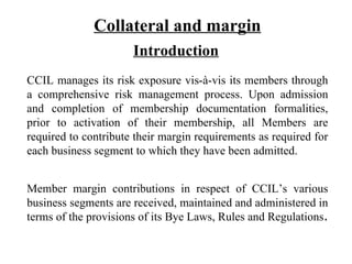 Collateral and margin Introduction CCIL manages its risk exposure vis-à-vis its members through a comprehensive risk management process. Upon admission and completion of membership documentation formalities, prior to activation of their membership, all Members are required to contribute their margin requirements as required for each business segment to which they have been admitted. Member margin contributions in respect of CCIL’s various business segments are received, maintained and administered in terms of the provisions of its Bye Laws, Rules and Regulations .  
