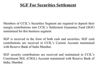 Members of CCIL’s Securities Segment are required to deposit their margin contributions into CCIL’s Settlement Guarantee Fund (SGF) maintained for this business segment SGF is received in the form of both cash and securities. SGF cash contributions are received in CCIL’s Current Account maintained with Reserve Bank of India Mumbai. SGF security contributions are received and maintained in CCIL’s Constituent SGL (CSGL) Account maintained with Reserve Bank of India, Mumbai   SGF For Securities Settlement 