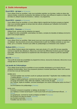 8. Outils informatiques
Excel 2010 – de base (en 16 heures)
  Vous utilisez Excel au quotidien, mais vous souhaitez exploiter vos données, mettre en place des
  calculs simples, construire et présenter des tableaux de façon plus efficace et rapide ou croiser des
  données en utilisant toutes les fonctions « natives » du programme.

Excel 2010 – avancé (en 16 heures)
  Vous utilisez Excel au quotidien, et vous utilisez déjà la majorité des fonctions propres au logiciel,
  mais vous souhaitez gagnez du temps dans les calculs complexes par l'utilisation de fonctions
  avancées peu connues.

Excel 2010 – finances (en 16 heures)
  Utilisez Excel comme outil de rédaction de rapport.
  Au départ de votre comptabilité, automatisez vos bilans, comptes de résultats et tableaux de bord à
  partir d'une simple balance.

Word 2010 (en 8 heures)
  Vous utilisez Word au quotidien. Mais savez-vous que vous pouvez gagner un temps incroyable tout
  en réalisant des documents encore plus professionnels à partir de modèles existants ou que vous
  créez, qu’il y a d’autres fonctions que celles du publipostage ou d’interaction avec Outlook ?

Outlook 2010 (en 12 heures)
  Vous utilisez Outlook depuis très longtemps, mais sans doute à 10, voire 20% de ses capacités
  comme la majorité des utilisateurs. Découvrez comment les différentes fonctions peuvent interagir
  entre elles, retrouvez facilement et rapidement des informations en mettant à profit les capacités
  d’Outlook.

Bob 50 (en 4 heures)
  Tirez profit de toutes les possibilités du programme (menus, raccourcis et astuces), découvrez ce qui
  change dans la nouvelle version ?

Les jeudis de l’informatique
  Vous utilisez Excel et Word au quotidien et vous souhaitez développer ou en savoir plus sur
  certaines fonctionnalités. Nous vous proposons plusieurs modules spécifiques, faites votre marché
  et inscrivez-vous par demi-journée.

  WORD 2010
  - Comment réaliser ses courriers courts en quelques secondes ? Application des modèles et des
    « building Blocks » (2 heures)
  - Images et objets graphiques: comment les dominer dans la mise en page (2 heures)
  - Les longs documents: index, table des matières, notes de bas de page… (2 heures)
  - Les Thèmes, styles et modèles, comment développer une culture d'entreprise autour de Word ?
       (2 heures)
   -   Les formulaires et le publipostage (4 heures)

  EXCEL 2010
  -  Comment concevoir et exploiter un tableau de données ? (4 heures)
  -  Les Tableaux Croisés Dynamiques? L'outil le plus facile et le plus performant d'Excel… (4
     heures)
  -  Les graphiques: comment le rendre prodigieux et lisible ? (2 heures)
  -  Les fonctions de calcul et d'audit (2 heures)
  -  Les fonctions avancées (2 heures)
  -  Travailler avec les noms (4 heures)
 