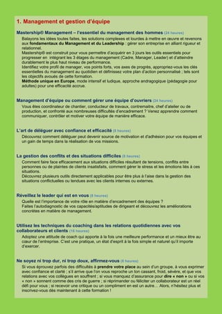 1. Management et gestion d’équipe
Mastership® Management – l’essentiel du management des hommes (24 heures)
  Balayons les idées toutes faites, les solutions complexes et lourdes à mettre en œuvre et revenons
  aux fondamentaux du Management et du Leadership : gérer son entreprise en alliant rigueur et
  relationnel.
  Mastership® est construit pour vous permettre d’acquérir en 3 jours les outils essentiels pour
  progresser en intégrant les 3 étages du management (Cadre, Manager, Leader) et d’atteindre
  durablement le plus haut niveau de performance.
  Identifiez votre profil de manager, vos points forts, vos axes de progrès, appropriez-vous les clés
  essentielles du management au quotidien et définissez votre plan d’action personnalisé ; tels sont
  les objectifs avoués de cette formation.
  Méthode unique en Europe, mode intensif et ludique, approche andragogique (pédagogie pour
  adultes) pour une efficacité accrue.


Management d’équipe ou comment gérer une équipe d’ouvriers (24 heures)
  Vous êtes coordinateur de chantier, conducteur de travaux, contremaitre, chef d’atelier ou de
  production, et confronté aux nombreuses difficultés d’encadrement ? Venez apprendre comment
  communiquer, contrôler et motiver votre équipe de manière efficace.


L’art de déléguer avec confiance et efficacité (8 heures)
  Découvrez comment déléguer peut devenir source de motivation et d'adhésion pour vos équipes et
  un gain de temps dans la réalisation de vos missions.


La gestion des conflits et des situations difficiles (8 heures)
  Comment faire face efficacement aux situations difficiles résultant de tensions, conflits entre
  personnes ou de plaintes de clients insatisfaits, comment gérer le stress et les émotions liés à ces
  situations.
  Découvrez plusieurs outils directement applicables pour être plus à l’aise dans la gestion des
  situations conflictuelles ou tendues avec les clients internes ou externes.


Réveillez le leader qui est en vous (8 heures)
  Quelle est l’importance de votre rôle en matière d’encadrement des équipes ?
  Faites l’autodiagnostic de vos capacités/aptitudes de dirigeant et découvrez les améliorations
  concrètes en matière de management.


Utilisez les techniques du coaching dans les relations quotidiennes avec vos
collaborateurs et clients (16 heures)
  Adoptez une attitude de coach qui apporte à la fois une meilleure performance et un mieux être au
  cœur de l’entreprise. C’est une pratique, un état d’esprit à la fois simple et naturel qu’il importe
  d’exercer.


Ne soyez ni trop dur, ni trop doux, affirmez-vous (8 heures)
  Si vous éprouvez parfois des difficultés à prendre votre place au sein d’un groupe, à vous exprimer
  avec confiance et clarté ; s’il arrive que l‘on vous reproche un ton cassant, froid, sévère, et que vos
  relations avec vos collègues en souffrent ; si vous manquez d’assurance pour dire « non » ou si vos
  « non » sonnent comme des cris de guerre ; si réprimander ou féliciter un collaborateur est un réel
  défi pour vous ; si recevoir une critique ou un compliment en est un autre… Alors, n’hésitez plus et
  inscrivez-vous dès maintenant à cette formation !
 