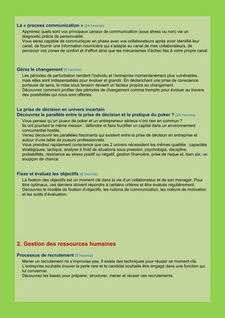 La « process communication » (24 heures)
  Apprenez quels sont vos principaux canaux de communication (sous stress ou non) via un
  diagnostic précis de personnalité.
  Vous serez capable de communiquer en phase avec vos collaborateurs après avoir identifié leur
  canal, de fournir une information nourricière qui s’adapte au canal de mes collaborateurs, de
  percevoir vos zones de confort et d’effort ainsi que les mécanismes d’échec liés à votre propre canal.



Gérez le changement (8 heures)
  Les périodes de perturbation rendent l’individu et l’entreprise momentanément plus vulnérables,
  mais elles sont indispensables pour évoluer et grandir. En déclenchant une prise de conscience
  porteuse de sens, la mise sous tension devient un facteur propice au changement.
  Découvrez comment profiter des périodes de changement comme tremplin pour évoluer au travers
  des possibilités qui nous sont offertes.


La prise de décision en univers incertain
Découvrez le parallèle entre la prise de décision et la pratique du poker ? (24 heures)
  Vous pensez qu’un joueur de poker et un entrepreneur sérieux n’ont rien en commun ?
  Ils ont pourtant la même mission : défendre et faire fructifier un capital dans un environnement
  concurrentiel hostile.
  Venez découvrir les parallèles fascinants qui existent entre la prise de décision en entreprise et
  autour d’une table de joueurs professionnels.
  Vous prendrez rapidement conscience que ces 2 univers nécessitent les mêmes qualités : capacités
  stratégiques, tactique, analyse à froid de situations sous pression, psychologie, discipline,
  probabilités, résistance au stress positif ou négatif, gestion financière, prise de risque et, bien sûr, un
  soupçon de chance.


Fixez et évaluez les objectifs (8 heures)
  La fixation des objectifs est un moment clé dans la vie d’un collaborateur et de son manager. Pour
  être optimaux, ces derniers doivent répondre à certains critères et être évalués régulièrement.
  Découvrez le modèle de fixation d’objectifs, les notions de communication, les notions de motivation
  et les outils d’évaluation.




2. Gestion des ressources humaines
Processus de recrutement (8 heures)
  Mener un recrutement ne s’improvise pas. Il existe des techniques pour réussir ce moment-clé.
  L’entreprise souhaite trouver la perle rare et le candidat souhaite être engagé dans une fonction qui
  lui convienne.
  Découvrez les bases pour préparer, structurer, mener et réussir ces recrutements.
 