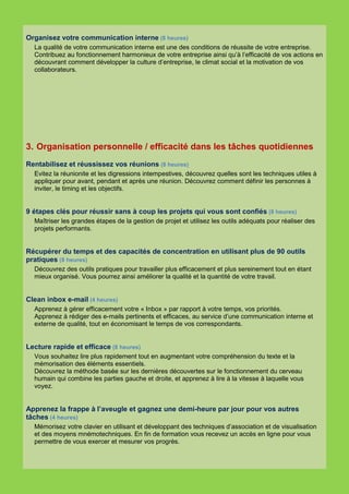 Organisez votre communication interne (8 heures)
  La qualité de votre communication interne est une des conditions de réussite de votre entreprise.
  Contribuez au fonctionnement harmonieux de votre entreprise ainsi qu’à l’efficacité de vos actions en
  découvrant comment développer la culture d’entreprise, le climat social et la motivation de vos
  collaborateurs.




3. Organisation personnelle / efficacité dans les tâches quotidiennes
Rentabilisez et réussissez vos réunions (8 heures)
  Evitez la réunionite et les digressions intempestives, découvrez quelles sont les techniques utiles à
  appliquer pour avant, pendant et après une réunion. Découvrez comment définir les personnes à
  inviter, le timing et les objectifs.


9 étapes clés pour réussir sans à coup les projets qui vous sont confiés (8 heures)
  Maîtriser les grandes étapes de la gestion de projet et utilisez les outils adéquats pour réaliser des
  projets performants.


Récupérer du temps et des capacités de concentration en utilisant plus de 90 outils
pratiques (8 heures)
  Découvrez des outils pratiques pour travailler plus efficacement et plus sereinement tout en étant
  mieux organisé. Vous pourrez ainsi améliorer la qualité et la quantité de votre travail.


Clean inbox e-mail (4 heures)
  Apprenez à gérer efficacement votre « Inbox » par rapport à votre temps, vos priorités.
  Apprenez à rédiger des e-mails pertinents et efficaces, au service d’une communication interne et
  externe de qualité, tout en économisant le temps de vos correspondants.


Lecture rapide et efficace (8 heures)
  Vous souhaitez lire plus rapidement tout en augmentant votre compréhension du texte et la
  mémorisation des éléments essentiels.
  Découvrez la méthode basée sur les dernières découvertes sur le fonctionnement du cerveau
  humain qui combine les parties gauche et droite, et apprenez à lire à la vitesse à laquelle vous
  voyez.


Apprenez la frappe à l’aveugle et gagnez une demi-heure par jour pour vos autres
tâches (4 heures)
  Mémorisez votre clavier en utilisant et développant des techniques d’association et de visualisation
  et des moyens mnémotechniques. En fin de formation vous recevez un accès en ligne pour vous
  permettre de vous exercer et mesurer vos progrès.
 