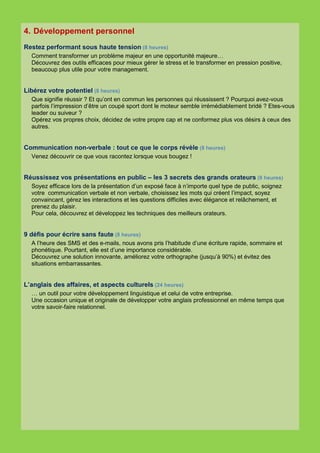 4. Développement personnel
Restez performant sous haute tension (8 heures)
  Comment transformer un problème majeur en une opportunité majeure…
  Découvrez des outils efficaces pour mieux gérer le stress et le transformer en pression positive,
  beaucoup plus utile pour votre management.


Libérez votre potentiel (8 heures)
  Que signifie réussir ? Et qu’ont en commun les personnes qui réussissent ? Pourquoi avez-vous
  parfois l’impression d’être un coupé sport dont le moteur semble irrémédiablement bridé ? Etes-vous
  leader ou suiveur ?
  Opérez vos propres choix, décidez de votre propre cap et ne conformez plus vos désirs à ceux des
  autres.


Communication non-verbale : tout ce que le corps révèle (8 heures)
  Venez découvrir ce que vous racontez lorsque vous bougez !


Réussissez vos présentations en public – les 3 secrets des grands orateurs (8 heures)
  Soyez efficace lors de la présentation d’un exposé face à n’importe quel type de public, soignez
  votre communication verbale et non verbale, choisissez les mots qui créent l’impact, soyez
  convaincant, gérez les interactions et les questions difficiles avec élégance et relâchement, et
  prenez du plaisir.
  Pour cela, découvrez et développez les techniques des meilleurs orateurs.


9 défis pour écrire sans faute (8 heures)
  A l’heure des SMS et des e-mails, nous avons pris l’habitude d’une écriture rapide, sommaire et
  phonétique. Pourtant, elle est d’une importance considérable.
  Découvrez une solution innovante, améliorez votre orthographe (jusqu’à 90%) et évitez des
  situations embarrassantes.


L’anglais des affaires, et aspects culturels (24 heures)
  … un outil pour votre développement linguistique et celui de votre entreprise.
  Une occasion unique et originale de développer votre anglais professionnel en même temps que
  votre savoir-faire relationnel.
 