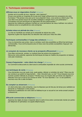 5. Techniques commerciales
Affirmez-vous en négociation d’achat (16 heures)
  Acheter est à la portée de tous, négocier, cela s’apprend !
  N’avez-vous jamais eu l’angoisse de ne pas avoir exigé suffisamment de concessions de votre
  fournisseur ? Ne pensez-vous pas qu’en vous préparant mieux, vous auriez pu obtenir plus ? Ne
  vous êtes-vous jamais enquis de nouvelles stratégies à adopter face à vos partenaires ?
  Connaissez-vous les techniques de négociation les plus performantes ?
  Apprenez les meilleures pratiques d’achats qui vous permettront de mieux maîtriser vos coûts et
  améliorez ainsi la compétitivité de votre entreprise.


Achetez mieux en période de crise (8 heures)
  La crise se manifeste aux achats par la nécessité de réduire les coûts.
  Apprenez à gérer les risques liés à la réduction des coûts pour mieux les cibler.


Techniques contractuelles à l’usage des acheteurs (8 heures)
  Vous ne deviendrez pas juriste, mais un acheteur averti des possibilités qu’offrent les techniques
  contractuelles. Vous communiquerez plus et mieux avec les juristes susceptibles d’appuyer vos
  démarches.


Je conquiers de nouveaux clients car je prospecte efficacement (8 heures)
  Vous êtes commercial, vendeur ou impliqué dans les actions de prospection ?
  Découvrez votre potentiel, apprenez les techniques de base en matière de prospection et réalisez
  votre plan d’action(s).


Cessez d'argumenter : votre client s'en charge ! (16 heures)
  Ou Comment la découverte du client sera le combustible imparable de votre succès commercial.


Les techniques de vente (16 heures)
  Vous demandez-vous par quels mots, quels gestes, débuter un entretien de vente ? Etes-vous de
  ces vendeurs qui parlent et argumentent… mais n’écoutent pas, ou mal ? Vous braquez-vous à la
  moindre question délicate du prospect ? Perdez-vous vos moyens dès qu’il émet une objection ?
  Attendez-vous que ce soit lui qui conclue la vente ? Si vous répondez « oui » à ces questions,
  inscrivez-vous vite à cette formation.


Du comptoir au showroom (16 heures)
  Un client entre dans votre entreprise, vous ne disposez que de très peu de temps pour satisfaire sa
  demande ou l'intéresser à votre produit.
  Renforcez la satisfaction de votre client et fidélisez-le par un accueil et une vente-conseil comptoir
  professionnel.


Efficacité commerciale au téléphone (8 heures)
  Apprenez les règles de base à respecter dans le cadre d'une action commerciale menée (en partie)
  par téléphone et optimalisez vos appels téléphoniques.
 