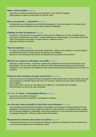 Sales, c’est du propre (8 heures)
  Vous êtes non initié aux démarches commerciales et vous devez l’envisager.
  Dédramatisez la relation commerciale et l’acte de vente.


Etre ou ne pas être… commercial (8 heures)
  Conscientisez vos collaborateurs aux fonctions étiquetées « non commerciale » de l’impact qu’ils
  peuvent avoir dans la relation avec le client et dans sa fidélisation.


Fidélisez le client et prospérez (8 heures)
  Il coûte 6 à 7 fois plus cher de conquérir un client que d’en fidéliser un. En plus, la fidélité paie et
  vous permet d’augmenter vos profits : le client augmente sa consommation, vous pouvez amortir les
  coûts d’acquisition et de gestion, le client devient « référence active ».
  Apprenez à fidéliser vos clients.


Gérez les plaintes (8 heures)
  Le client mécontent représente une double opportunité : celle de vous améliorer s’il met le doigt sur
  un dysfonctionnement, et celle d’assoir vos revenus en le fidélisant.
  Découvrez comment gérer sereinement et efficacement les plaintes de vos clients ?


Motivez vos vendeurs et décuplez vos profits (8 heures)
  Participez à cette formation, et devenez capable de comprendre les facteurs de motivation et de
  démotivation, de vous auto-motiver, de créer une culture d'entreprise propice à une plus grande
  motivation de vos vendeurs et d’utiliser les outils et les techniques les plus efficaces pour motiver vos
  vendeurs.


Parlez de votre entreprise et soyez convaincant (16 heures)
  Vous vous retrouvez inopinément devant le prospect le plus précieux pour votre entreprise, celui que
  vous essayez de contacter depuis des mois, et il vous dit « dites-moi en quoi votre produit/service
  est-il si génial ».
  Soyez performant, sans avoir l’air d’être pris au dépourvu. Vous devez être le meilleur
  communicateur au service de voter entreprise.


Je + Tu + Il = Nous : le réseautage efficace (8 heures)
  Qu’est-ce que la notion de réseau ?
  Découvrez comment le construire, le développer, l’exploiter.


Les clés pour mieux accueillir le client dans mon entreprise (8 heures)
  Vous souhaitez que la première impression soit parfaite, que la personne responsable de l’accueil
  développe et propose une bonne image de marque de votre entreprise, se professionnalise, puisse
  faire le barrage intelligent si nécessaire, mais aussi enregistre et vous transmette tous les éléments
  et message importants ? Offrez-lui cette journée de formation.


Récupérez les créances sans perdre vos clients (8 heures)
  Conscients de l’enjeu du recouvrement des créances, apprenez et adoptez la bonne méthode pour
  un recouvrement optimal tout en fidélisant le client.
 