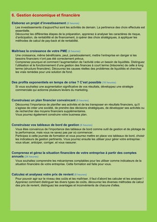 6. Gestion économique et financière
Elaborez un projet d’investissement (8 heures)
  Les investissements d’aujourd’hui sont les activités de demain. La pertinence des choix effectués est
  essentielle.
  Découvrez les différentes étapes de la préparation, apprenez à analyser les caractères de risque,
  d’anticipation, de rentabilité et de financement, à opérer des choix stratégiques, à appliquer les
  méthodes de calcul de pay-back et de rentabilité.


Maîtrisez la croissance de votre PME (8 heures)
  Une croissance, même bénéficiaire, peut, paradoxalement, mettre l’entreprise en danger si les
  besoins financiers n’ont pas été correctement prévus.
  Comprenez pourquoi et comment l’augmentation de l’activité crée un besoin de liquidités. Distinguez
  l’utilisation et le fonctionnement d’une gestion des finances à court terme (trésorerie) de celle à long
  terme (structure financière). Découvrez les causes réelles des problèmes de liquidités et cherchez
  les vrais remèdes pour une solution de fond.


Des profits exponentiels en temps de crise ? C’est possible (16 heures)
  Si vous souhaitez une augmentation significative de vos résultats, développez une stratégie
  commerciale qui actionne plusieurs leviers du marketing.


Construisez un plan financier convaincant (8 heures)
  Découvrez l’importance de planifier ses activités et de les transposer en résultats financiers, qu’il
  s’agisse de créer une société, de prendre des décisions stratégiques, de développer ses activités ou
  de rechercher des moyens financiers supplémentaires.
  Vous pourrez également construire votre business plan.


Construisez vos tableaux de bord de gestion (8 heures)
  Vous êtes convaincus de l’importance des tableaux de bord comme outil de gestion et de pilotage de
  la performance, mais vous ne savez pas par où commencer.
  Participez à cette journée de formation et vous pourrez mettre en place vos tableaux de bord, choisir
  les indicateurs de gestion pertinents. Vous pourrez ensuite les utiliser pour gérer votre entreprise :
  vous situer, anticiper, corriger, et vous rassurer.


Comprenez et gérez la situation financière de votre entreprise à partir des comptes
annuels (24 heures)
  Vous souhaitez comprendre les mécanismes comptables pour les utiliser comme indicateurs de la
  situation financière de votre entreprise. Cette formation est faite pour vous.


Calculez et analysez votre prix de revient (8 heures)
  Pour pouvoir agir sur le niveau des coûts et les maîtriser, il faut d’abord les calculer et les analyser !
  Apprenez comment distinguer les divers types de coûts, découvrez les diverses méthodes de calcul
  des prix de revient, distinguez les avantages et inconvénients de chacune d’elles.
 
