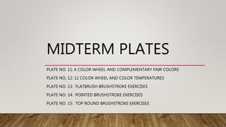 MIDTERM PLATES
PLATE NO. 11: 6 COLOR WHEEL AND COMPLEMENTARY PAIR COLORS
PLATE NO. 12: 12 COLOR WHEEL AND COLOR TEMPERATURES
PLATE NO. 13: FLATBRUSH BRUSHSTROKE EXERCISES
PLATE NO. 14: POINTED BRUSHSTROKE EXERCISES
PLATE NO. 15: TOP ROUND BRUSHSTROKE EXERCISES
 