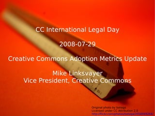CC International Legal Day

              2008-07-29

Creative Commons Adoption Metrics Update

             Mike Linksvayer
    Vice President, Creative Commons



                        Original photo by batega                 1
                        Licensed under CC Attribution 2.0
                        http://flickr.com/photos/batega/2056949264/
 