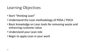 Learning Objectives
• Start “thinking Lean”
• Understand the Lean methodology of PDSA / PDCA
• Basic knowledge on Lean tools for removing waste and
enhancing customer value
• Understand your Lean role
• Begin to apply Lean in your work
12
 