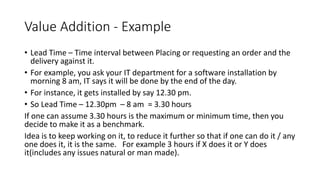 Value Addition - Example
• Lead Time – Time interval between Placing or requesting an order and the
delivery against it.
• For example, you ask your IT department for a software installation by
morning 8 am, IT says it will be done by the end of the day.
• For instance, it gets installed by say 12.30 pm.
• So Lead Time – 12.30pm – 8 am = 3.30 hours
If one can assume 3.30 hours is the maximum or minimum time, then you
decide to make it as a benchmark.
Idea is to keep working on it, to reduce it further so that if one can do it / any
one does it, it is the same. For example 3 hours if X does it or Y does
it(includes any issues natural or man made).
 
