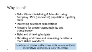 Why Lean?
• 3M – Minnesota Mining & Manufacturing
Company. 3M’s (innovative) population is getting
older
• Increasing customer expectations
• Pressure for greater accountability and
transparency
• Tight and shrinking budgets
• Shrinking workforce and increasing need for a
more skilled workforce.
Lean helps us improve quality, reduce costs, increase customer
and employee satisfaction, & capture knowledge
29
 