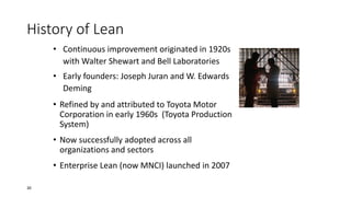 • Continuous improvement originated in 1920s
with Walter Shewart and Bell Laboratories
• Early founders: Joseph Juran and W. Edwards
Deming
• Refined by and attributed to Toyota Motor
Corporation in early 1960s (Toyota Production
System)
• Now successfully adopted across all
organizations and sectors
• Enterprise Lean (now MNCI) launched in 2007
History of Lean
30
 