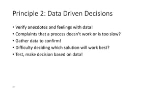 Principle 2: Data Driven Decisions
• Verify anecdotes and feelings with data!
• Complaints that a process doesn’t work or is too slow?
• Gather data to confirm!
• Difficulty deciding which solution will work best?
• Test, make decision based on data!
33
 