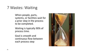 7 Wastes: Waiting
When people, parts,
systems, or facilities wait for
a prior step in the process
to be completed.
Waiting is typically 90% of
process time.
Goal is smooth and
continuous flow between
each process step
45
 