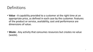Definitions
• Value - A capability provided to a customer at the right time at an
appropriate price, as defined in each case by the customer. Features
of the product or service, availability, cost and performance are
dimensions of value.
• Waste - Any activity that consumes resources but creates no value
(waste).
6
 