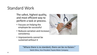 Standard Work
The safest, highest quality,
and most efficient way to
perform a task or process.
• Focuses on helping the
employee be successful
• Reduces variation and increases
consistency
• Improvements cannot be
sustained without it
“Where there is no standard, there can be no Kaizen.”
Taiichi Ohno, Vice-President Toyota Motor Company
65
 
