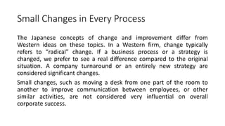 Small Changes in Every Process
The Japanese concepts of change and improvement differ from
Western ideas on these topics. In a Western firm, change typically
refers to “radical” change. If a business process or a strategy is
changed, we prefer to see a real difference compared to the original
situation. A company turnaround or an entirely new strategy are
considered significant changes.
Small changes, such as moving a desk from one part of the room to
another to improve communication between employees, or other
similar activities, are not considered very influential on overall
corporate success.
 