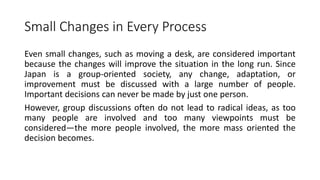 Small Changes in Every Process
Even small changes, such as moving a desk, are considered important
because the changes will improve the situation in the long run. Since
Japan is a group-oriented society, any change, adaptation, or
improvement must be discussed with a large number of people.
Important decisions can never be made by just one person.
However, group discussions often do not lead to radical ideas, as too
many people are involved and too many viewpoints must be
considered—the more people involved, the more mass oriented the
decision becomes.
 