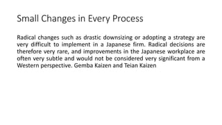 Small Changes in Every Process
Radical changes such as drastic downsizing or adopting a strategy are
very difficult to implement in a Japanese firm. Radical decisions are
therefore very rare, and improvements in the Japanese workplace are
often very subtle and would not be considered very significant from a
Western perspective. Gemba Kaizen and Teian Kaizen
 
