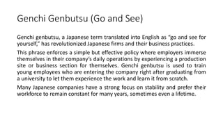 Genchi Genbutsu (Go and See)
Genchi genbutsu, a Japanese term translated into English as “go and see for
yourself,” has revolutionized Japanese firms and their business practices.
This phrase enforces a simple but effective policy where employers immerse
themselves in their company’s daily operations by experiencing a production
site or business section for themselves. Genchi genbutsu is used to train
young employees who are entering the company right after graduating from
a university to let them experience the work and learn it from scratch.
Many Japanese companies have a strong focus on stability and prefer their
workforce to remain constant for many years, sometimes even a lifetime.
 