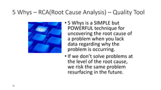 5 Whys – RCA(Root Cause Analysis) – Quality Tool
• 5 Whys is a SIMPLE but
POWERFUL technique for
uncovering the root cause of
a problem when you lack
data regarding why the
problem is occurring.
• If we don’t solve problems at
the level of the root cause,
we risk the same problem
resurfacing in the future.
73
 