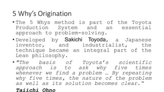 5 Why’s Origination
• The 5 Whys method is part of the Toyota
Production System and an essential
approach to problem-solving.
• Developed by Sakichi Toyoda, a Japanese
inventor, and industrialist, the
technique became an integral part of the
Lean philosophy.
• "The basis of Toyota’s scientific
approach is to ask why five times
whenever we find a problem … By repeating
why five times, the nature of the problem
as well as its solution becomes clear.“
Taiichi Ohno
 