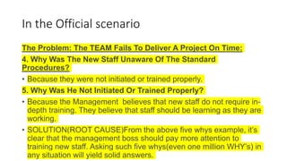 In the Official scenario
The Problem: The TEAM Fails To Deliver A Project On Time:
4. Why Was The New Staff Unaware Of The Standard
Procedures?
• Because they were not initiated or trained properly.
5. Why Was He Not Initiated Or Trained Properly?
• Because the Management believes that new staff do not require in-
depth training. They believe that staff should be learning as they are
working.
• SOLUTION(ROOT CAUSE)From the above five whys example, it’s
clear that the management boss should pay more attention to
training new staff. Asking such five whys(even one million WHY’s) in
any situation will yield solid answers.
 