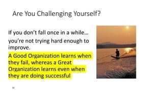Are You Challenging Yourself?
If you don’t fall once in a while…
you’re not trying hard enough to
improve.
A Good Organization learns when
they fail, whereas a Great
Organization learns even when
they are doing successful
82
 
