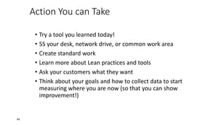 Action You can Take
• Try a tool you learned today!
• 5S your desk, network drive, or common work area
• Create standard work
• Learn more about Lean practices and tools
• Ask your customers what they want
• Think about your goals and how to collect data to start
measuring where you are now (so that you can show
improvement!)
84
 