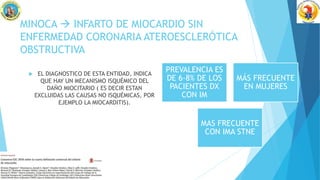 MINOCA  INFARTO DE MIOCARDIO SIN
ENFERMEDAD CORONARIA ATEROESCLERÓTICA
OBSTRUCTIVA
 EL DIAGNOSTICO DE ESTA ENTIDAD, INDICA
QUE HAY UN MECANISMO ISQUÉMICO DEL
DAÑO MIOCITARIO ( ES DECIR ESTAN
EXCLUIDAS LAS CAUSAS NO ISQUÉMICAS, POR
EJEMPLO LA MIOCARDITIS).
PREVALENCIA ES
DE 6-8% DE LOS
PACIENTES DX
CON IM
MÁS FRECUENTE
EN MUJERES
MAS FRECUENTE
CON IMA STNE
 