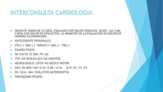 INTERCONSULTA CARDIOLOGIA
 PACIENTE VARÓN DE 53 AÑOS, EVALUADO POR DOLOR TORACICO, DESDE LAS 3 AM,
CURSA CON DOLOR EN EPIGASTRIO. AL MOMENTO DE LA EVALUACIÓN EN DOLOR EN
HOMBRO HA DISMINUIDO.
 ANTECEDENTE PERSONALES:
 HTA (-) DM2 (-) TABACO (-) IMA (-) TBC(-)
 EXAMEN FISICO:
 PA 110/70 FC 80X FR 16X
 TYP: MV PASA EN ACP. NO CREPITOS
 NEUROLOGICO: LOTEP NO DEFICIT MOTOR.
 EKG: RS/80X/+60/ 0.16/ 0.08 / 0.36 Q V1,V2, V3, V4
 DX: SICA : IMA EVOLUTIVO ANTEROSEPTAL
 TABAQUISMO PESADO
 