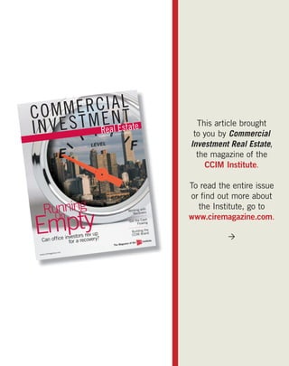 ERCI A L
COMM T M E N T
INVES                       Septembe
                                    r | Octobe
                                              r | 2010
                                                                              This article brought
                                                                             to you by Commercial
                                                                            Investment Real Estate,
                                                                              the magazine of the
                                                                                CCIM Institute.

                                                                            To read the entire issue
                                                                            or ﬁnd out more about
    Running                                                                   the Institute, go to

Empty
                                                             ith
                                                    Working w rs

      On
                                                       Receive
                                                                 h
                                                     Get the Cas g
                                                                            www.ciremagazine.com.
                                                           Flowin
                                                                    e
                                                         Building th
                        v up                                       nd
            investors re
                                                         CCIM Bra                     
   Can ofﬁce for a recovery?                                    Institute
                                                 ine of the
                                        The Magaz


               gazine.com
 ww w.cirema
 