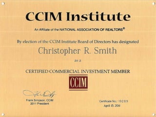 ' ~
CCIM Institute
An Affiliate of the NATIONAL ASSOCIATION OF REALTORS®
By election of the CCIM Institute Board of Directors has designated
Christopher R. Smith
as a
CERTIFIED COMMERCIAL INVESTMENT MEMBER
Frank Simpson, CCIM
2011 President
CCIM
Certificate No.: 19 2 8 9
April 15. 2011
 