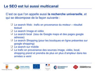 Le SEO est lui aussi multicanal

 C’est ce que l’on appelle aussi la recherche universelle, et
 qui se décompose de la façon suivante :

     Le search Web : trafic en provenance du moteur – résultat
      textuel
     Le search Image et vidéo
     Le search local (issu de Google maps et des pages google
      adresse)
     Le search Shopping (pour les boutiques en ligne présentes sur
      google shopping)
     Le search sur mobile
     Le trafic en provenance des sources image, vidéo, local,
      shopping prend et prendra de plus en plus d’ampleur dans les
      années a venir
 