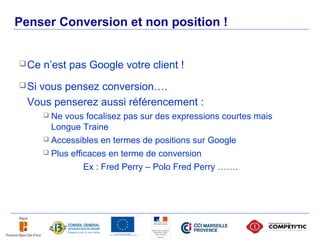 Penser Conversion et non position !


 Ce   n’est pas Google votre client !
 Sivous pensez conversion….
  Vous penserez aussi référencement :
        Ne vous focalisez pas sur des expressions courtes mais
         Longue Traine
        Accessibles en termes de positions sur Google

        Plus efficaces en terme de conversion

                  Ex : Fred Perry – Polo Fred Perry …….
 