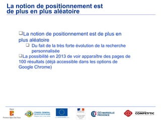 La notion de positionnement est
de plus en plus aléatoire


   La notion de positionnement est de plus en
   plus aléatoire
       Du fait de la très forte évolution de la recherche
         personnalisée
   La possibilité en 2013 de voir apparaître des pages de
   100 résultats (déjà accessible dans les options de
   Google Chrome)
 