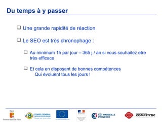 Du temps à y passer

    Une grande rapidité de réaction

    Le SEO est très chronophage :

      Au minimum 1h par jour – 365 j / an si vous souhaitez etre
       très efficace

      Et cela en disposant de bonnes compétences
          Qui évoluent tous les jours !
 