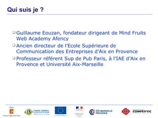 Qui suis je ?


      Guillaume  Eouzan, fondateur dirigeant de Mind Fruits
       Web Academy Afency
      Ancien directeur de l’Ecole Supérieure de
       Communication des Entreprises d’Aix en Provence
      Professeur référent Sup de Pub Paris, à l’IAE d’Aix en
       Provence et Université Aix-Marseille




2
 
