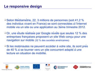 Le responsive design


      SelonMédiamétrie, 22, 3 millions de personnes (soit 41,2 %
      des individus vivant en France) se sont connectées à l’internet
      mobile via un site ou une application au 3ème trimestre 2012.
      Or,une étude réalisée par Google révèle que seules 12 % des
                        ̧                                      ̧
      entreprises francaises proposent un site Web concu pour une
      navigation sur mobile (32 % des sociétés américaines)
      Siles mobinautes ne peuvent accéder à votre site, ils sont près
      de 40 % à se tourner vers un site concurrent adapté à une
      lecture en situation de mobilité.



29
 