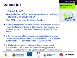Qui suis je ?
         Auteur    du livre :
        Webmarketing : définir, mettre en pratique et optimiser sa
          stratégie 2.0 aux Editions ENI
        (Oct 2012) - Vu dans Stratégie, Capital…
       « Il réussit l’exploit de traiter un faisceau très large de sujets en
        rentrant suffisamment dans le détail pour ne pas en rester au
        stade du survol ». Axe Net – Blog Classé N°1 du SEO en
        France

       « Ce livre est une référence pour ceux qui souhaitent avoir un
        panorama complet des tenants et aboutissements de la visibilité
        sur Internet »      Laurent Bourrely – SEO Rockstar

       « `Un livre très opérationnel pour se former rapiement et
        efficacement. C’est la Bible du « webmarketing pratique » !
        Bravo. Directeur Agence de Communication – Avis sur Amazon

3
 