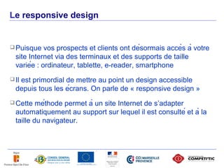 Le responsive design


      Puisque    vos prospects et clients ont désormais accès à votre
       site Internet via des terminaux et des supports de taille
       variée : ordinateur, tablette, e-reader, smartphone
      Il
        est primordial de mettre au point un design accessible
       depuis tous les écrans. On parle de « responsive design »
      Cette   méthode permet à un site Internet de s’adapter
       automatiquement au support sur lequel il est consulté et à la
       taille du navigateur.




30
 