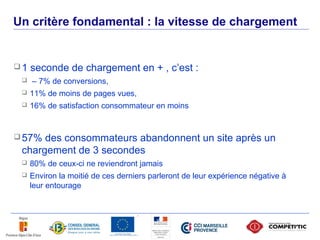 Un critère fondamental : la vitesse de chargement


     1   seconde de chargement en + , c’est :
         – 7% de conversions,
         11% de moins de pages vues,
         16% de satisfaction consommateur en moins


      57% des consommateurs abandonnent un site après un
      chargement de 3 secondes
         80% de ceux-ci ne reviendront jamais
         Environ la moitié de ces derniers parleront de leur expérience négative à
          leur entourage




34
 