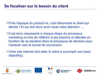 Se focaliser sur le besoin du client



       Finiel’époque du produit roi, c’est désormais le client qui
        décide ! Et qui doit donc avoir toute votre attention….
       Il est donc nécessaire à chaque étape du processus
        marketing on-line de réfléchir à ses besoins et attentes en
        fonction de sa situation dans le processus de décision pour
        l’amener vers le tunnel de conversion.
       Votre site internet doit aider le client à accomplir son (ses)
        objectif(s).



44
 