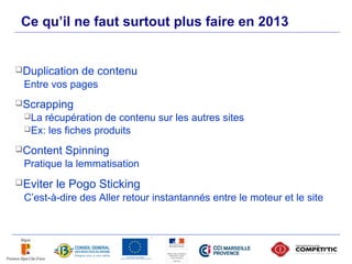 Ce qu’il ne faut surtout plus faire en 2013


Duplication   de contenu
 Entre vos pages
Scrapping
 La récupération de contenu sur les autres sites
 Ex: les fiches produits

Content   Spinning
 Pratique la lemmatisation
Eviter   le Pogo Sticking
 C’est-à-dire des Aller retour instantannés entre le moteur et le site




  46
 